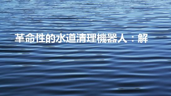 革命性的水道清理機器人：解放你的煩惱，讓水道暢通無阻！